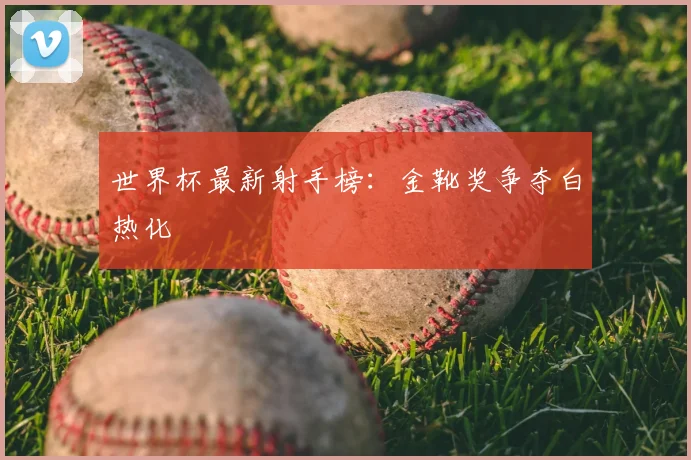 世界杯最新射手榜:金靴奖争夺白热化