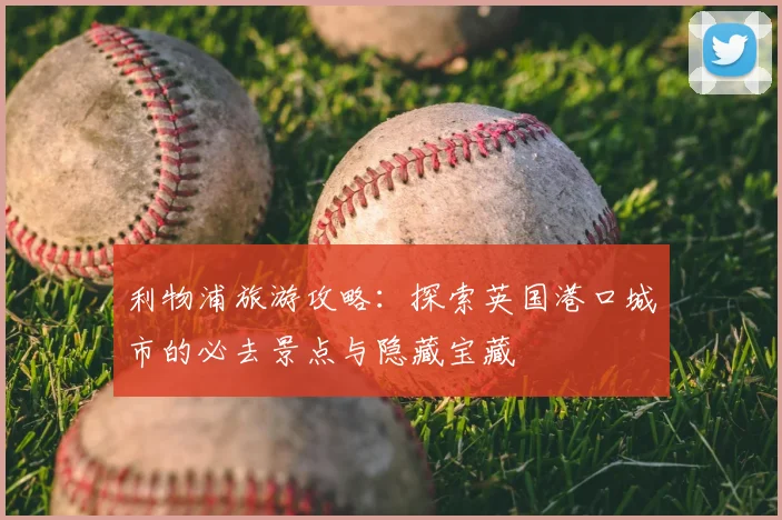 利物浦旅游攻略：探索英国港口城市的必去景点与隐藏宝藏