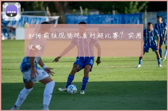 如何前往现场观看村超比赛？实用攻略