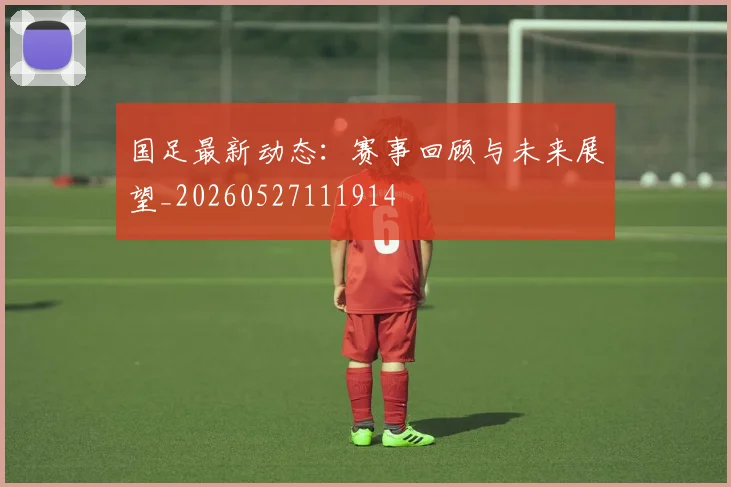 国足最新动态:赛事回顾与未来展望_20260527111914