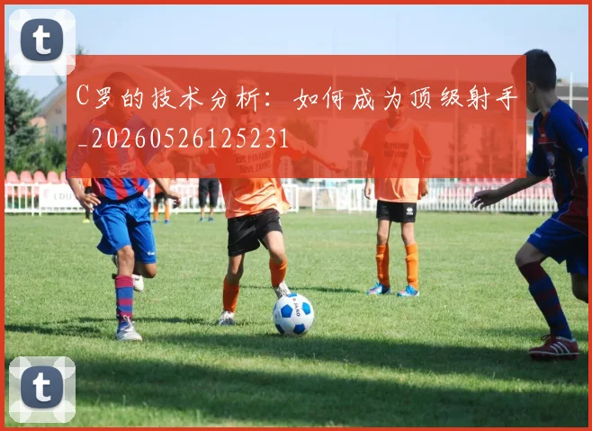 C罗的技术分析：如何成为顶级射手_20260526125231