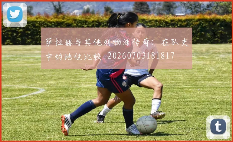 萨拉赫与其他利物浦传奇:在队史中的地位比较_20260703181817