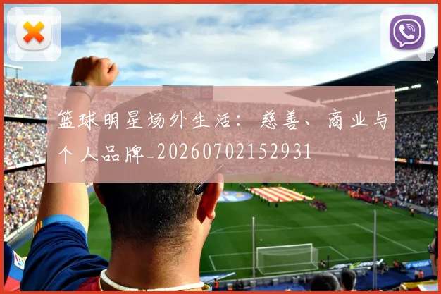 篮球明星场外生活:慈善、商业与个人品牌_20260702152931