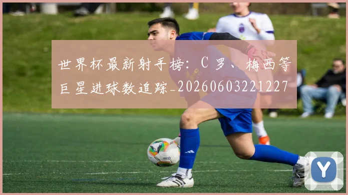 世界杯最新射手榜:C 罗、梅西等巨星进球数追踪_20260603221227